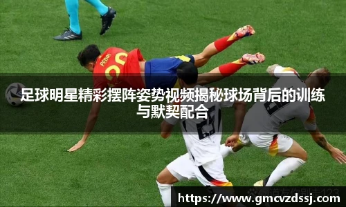 足球明星精彩摆阵姿势视频揭秘球场背后的训练与默契配合
